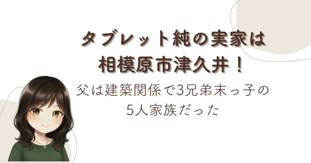 タブレット純の実家は相模原市津久井！父は建築関係で3兄弟末っ子の5人家族だった