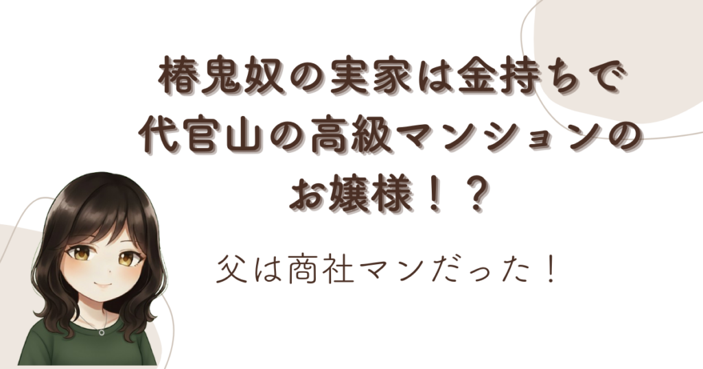 椿鬼奴の実家は金持ちで代官山の高級マンションのお嬢様！？父は商社マンだった！